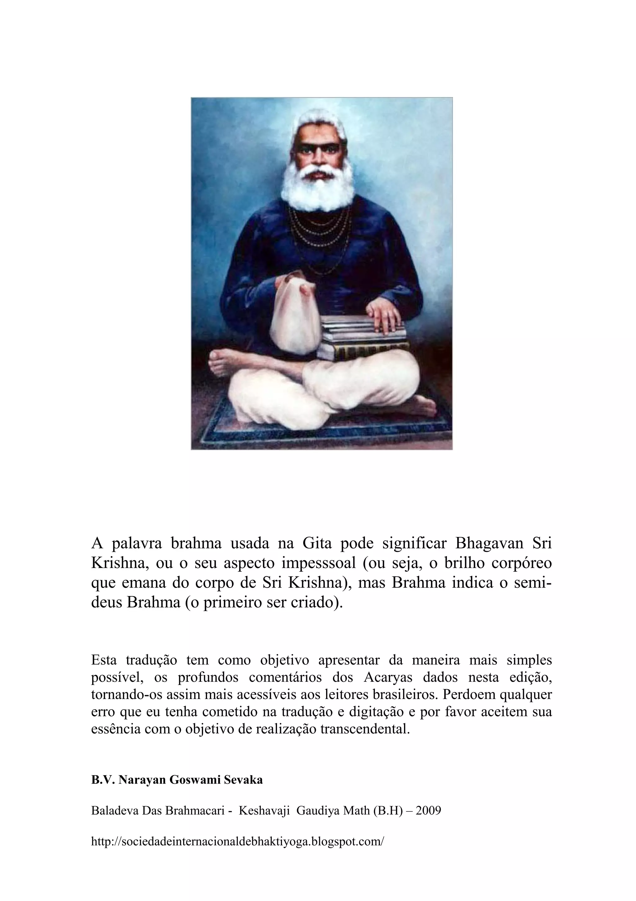 A palavra brahma usada na Gita pode significar Bhagavan Sri
Krishna, ou o seu aspecto impesssoal (ou seja, o brilho corpóreo
que emana do corpo de Sri Krishna), mas Brahma indica o semi-
deus Brahma (o primeiro ser criado).


Esta tradução tem como objetivo apresentar da maneira mais simples
possível, os profundos comentários dos Acaryas dados nesta edição,
tornando-os assim mais acessíveis aos leitores brasileiros. Perdoem qualquer
erro que eu tenha cometido na tradução e digitação e por favor aceitem sua
essência com o objetivo de realização transcendental.


B.V. Narayan Goswami Sevaka

Baladeva Das Brahmacari - Keshavaji Gaudiya Math (B.H) – 2009

http://sociedadeinternacionaldebhaktiyoga.blogspot.com/
 