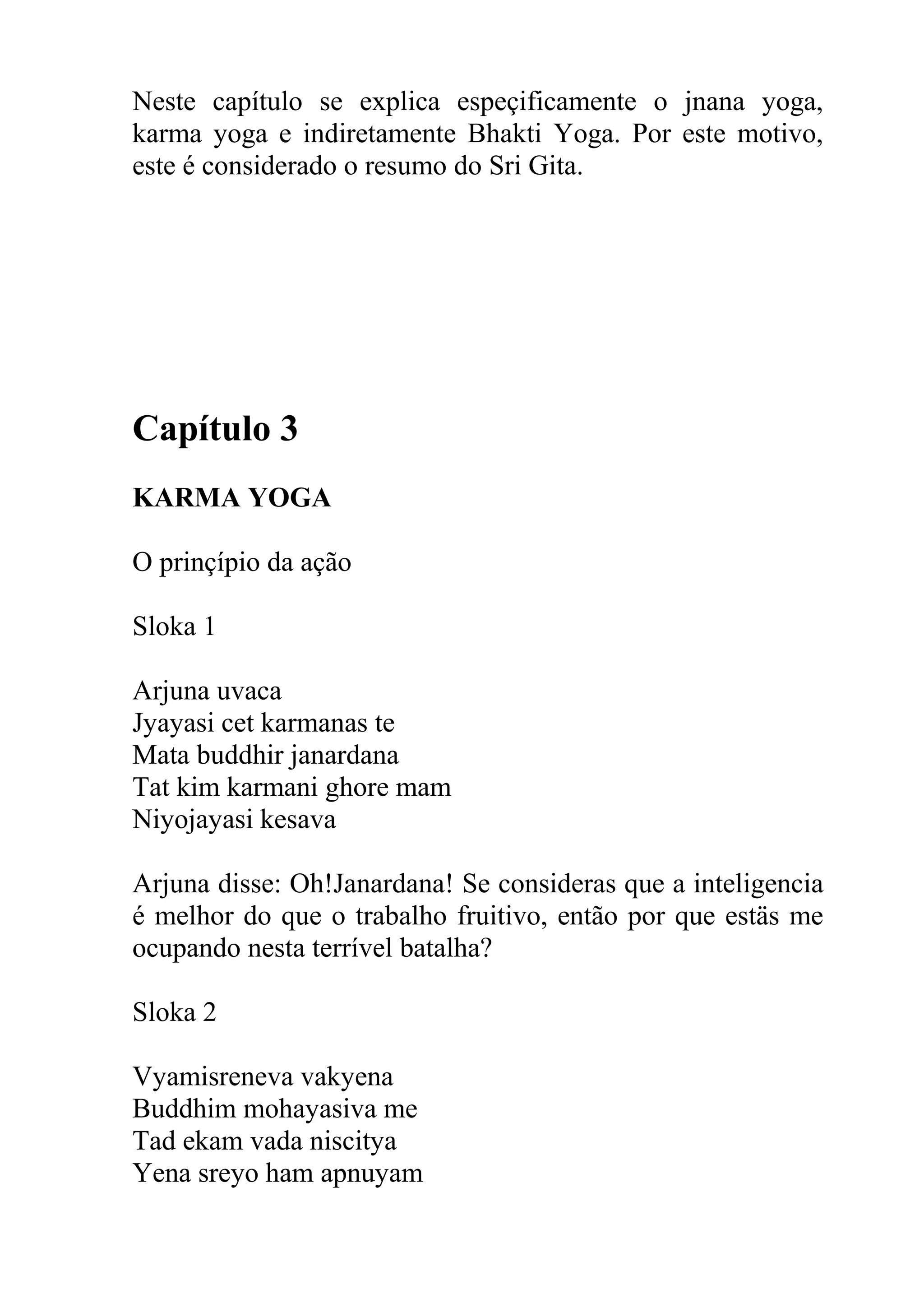 Neste capítulo se explica espeçificamente o jnana yoga,
karma yoga e indiretamente Bhakti Yoga. Por este motivo,
este é considerado o resumo do Sri Gita.




Capítulo 3
KARMA YOGA

O prinçípio da ação

Sloka 1

Arjuna uvaca
Jyayasi cet karmanas te
Mata buddhir janardana
Tat kim karmani ghore mam
Niyojayasi kesava

Arjuna disse: Oh!Janardana! Se consideras que a inteligencia
é melhor do que o trabalho fruitivo, então por que estäs me
ocupando nesta terrível batalha?

Sloka 2

Vyamisreneva vakyena
Buddhim mohayasiva me
Tad ekam vada niscitya
Yena sreyo ham apnuyam
 