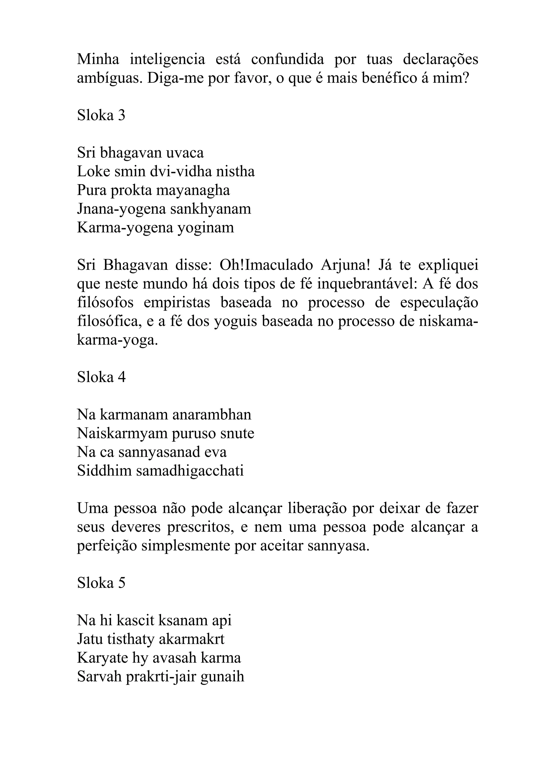 Minha inteligencia está confundida por tuas declarações
ambíguas. Diga-me por favor, o que é mais benéfico á mim?

Sloka 3

Sri bhagavan uvaca
Loke smin dvi-vidha nistha
Pura prokta mayanagha
Jnana-yogena sankhyanam
Karma-yogena yoginam

Sri Bhagavan disse: Oh!Imaculado Arjuna! Já te expliquei
que neste mundo há dois tipos de fé inquebrantável: A fé dos
filósofos empiristas baseada no processo de especulação
filosófica, e a fé dos yoguis baseada no processo de niskama-
karma-yoga.

Sloka 4

Na karmanam anarambhan
Naiskarmyam puruso snute
Na ca sannyasanad eva
Siddhim samadhigacchati

Uma pessoa não pode alcançar liberação por deixar de fazer
seus deveres prescritos, e nem uma pessoa pode alcançar a
perfeição simplesmente por aceitar sannyasa.

Sloka 5

Na hi kascit ksanam api
Jatu tisthaty akarmakrt
Karyate hy avasah karma
Sarvah prakrti-jair gunaih
 