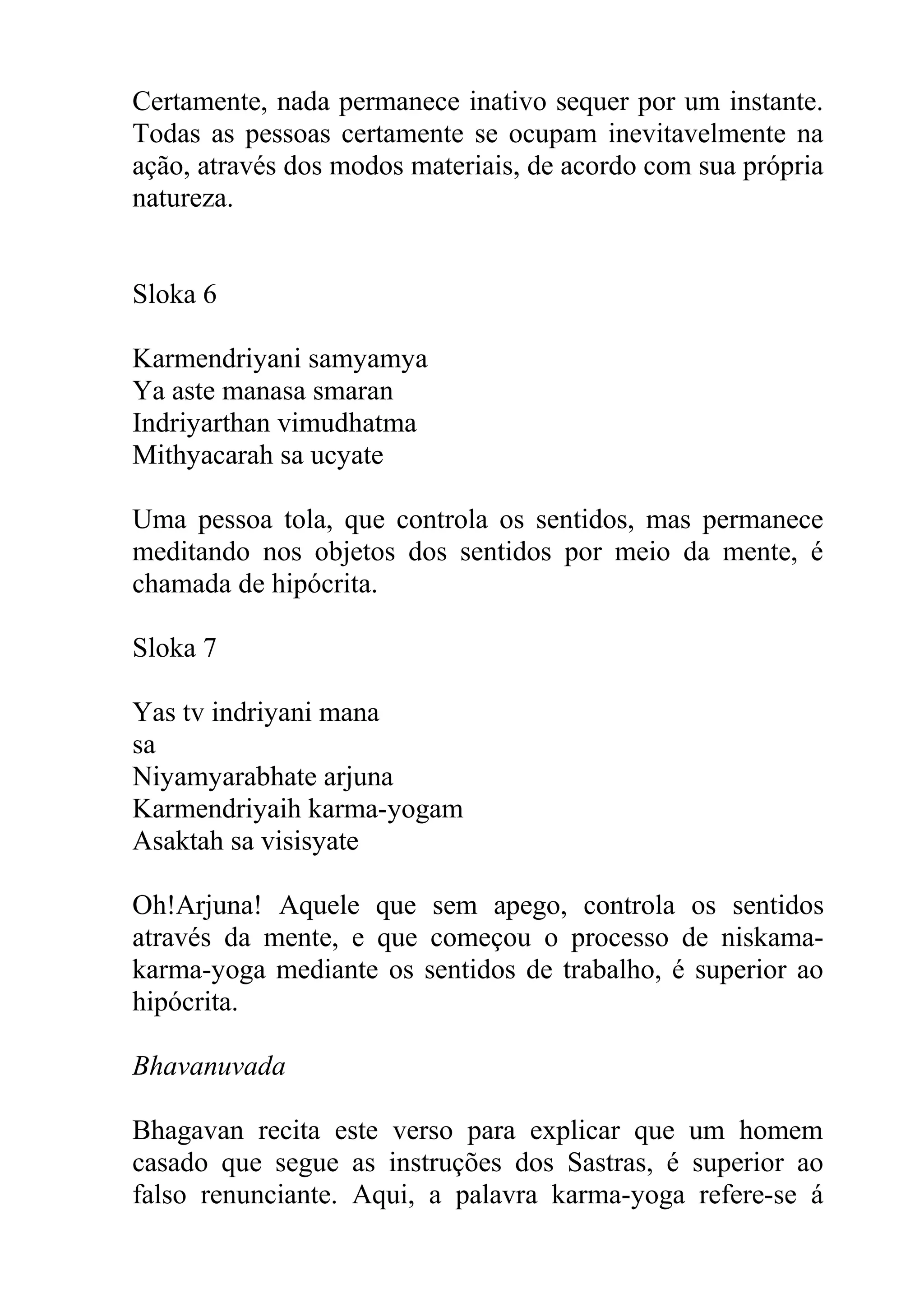 Certamente, nada permanece inativo sequer por um instante.
Todas as pessoas certamente se ocupam inevitavelmente na
ação, através dos modos materiais, de acordo com sua própria
natureza.


Sloka 6

Karmendriyani samyamya
Ya aste manasa smaran
Indriyarthan vimudhatma
Mithyacarah sa ucyate

Uma pessoa tola, que controla os sentidos, mas permanece
meditando nos objetos dos sentidos por meio da mente, é
chamada de hipócrita.

Sloka 7

Yas tv indriyani mana
sa
Niyamyarabhate arjuna
Karmendriyaih karma-yogam
Asaktah sa visisyate

Oh!Arjuna! Aquele que sem apego, controla os sentidos
através da mente, e que começou o processo de niskama-
karma-yoga mediante os sentidos de trabalho, é superior ao
hipócrita.

Bhavanuvada

Bhagavan recita este verso para explicar que um homem
casado que segue as instruções dos Sastras, é superior ao
falso renunciante. Aqui, a palavra karma-yoga refere-se á
 