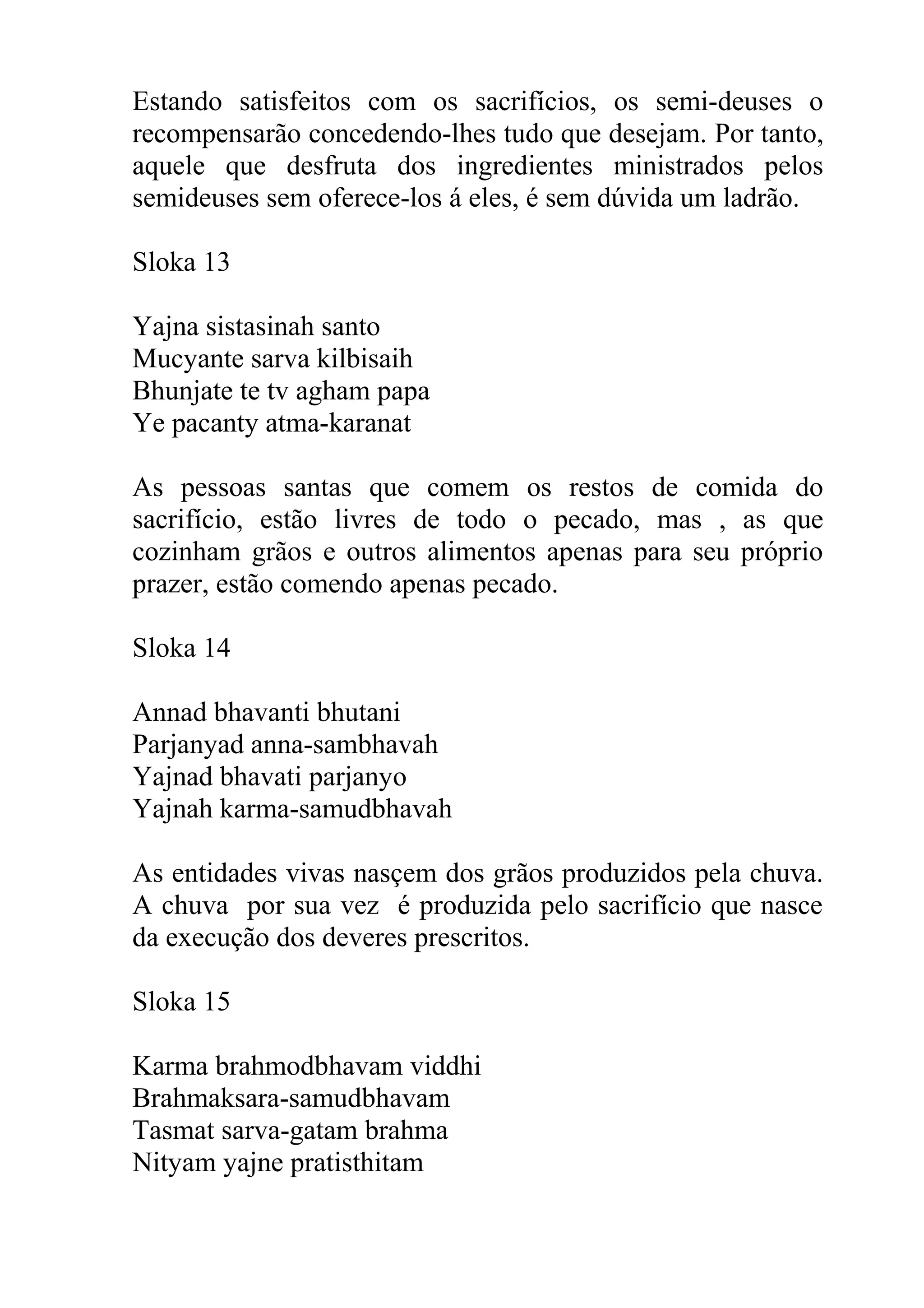 Estando satisfeitos com os sacrifícios, os semi-deuses o
recompensarão concedendo-lhes tudo que desejam. Por tanto,
aquele que desfruta dos ingredientes ministrados pelos
semideuses sem oferece-los á eles, é sem dúvida um ladrão.

Sloka 13

Yajna sistasinah santo
Mucyante sarva kilbisaih
Bhunjate te tv agham papa
Ye pacanty atma-karanat

As pessoas santas que comem os restos de comida do
sacrifício, estão livres de todo o pecado, mas , as que
cozinham grãos e outros alimentos apenas para seu próprio
prazer, estão comendo apenas pecado.

Sloka 14

Annad bhavanti bhutani
Parjanyad anna-sambhavah
Yajnad bhavati parjanyo
Yajnah karma-samudbhavah

As entidades vivas nasçem dos grãos produzidos pela chuva.
A chuva por sua vez é produzida pelo sacrifício que nasce
da execução dos deveres prescritos.

Sloka 15

Karma brahmodbhavam viddhi
Brahmaksara-samudbhavam
Tasmat sarva-gatam brahma
Nityam yajne pratisthitam
 
