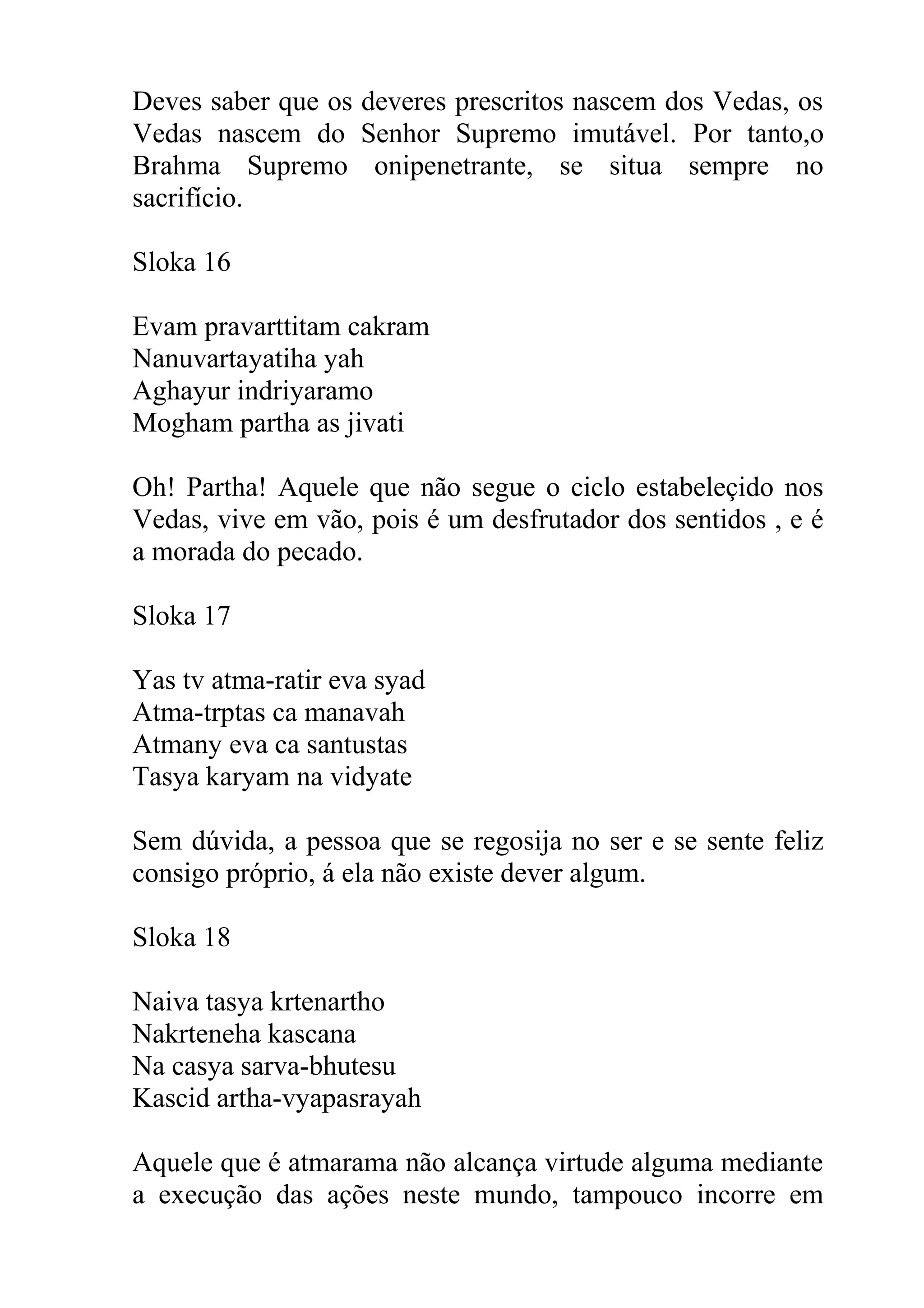 Deves saber que os deveres prescritos nascem dos Vedas, os
Vedas nascem do Senhor Supremo imutável. Por tanto,o
Brahma Supremo onipenetrante, se situa sempre no
sacrifício.

Sloka 16

Evam pravarttitam cakram
Nanuvartayatiha yah
Aghayur indriyaramo
Mogham partha as jivati

Oh! Partha! Aquele que não segue o ciclo estabeleçido nos
Vedas, vive em vão, pois é um desfrutador dos sentidos , e é
a morada do pecado.

Sloka 17

Yas tv atma-ratir eva syad
Atma-trptas ca manavah
Atmany eva ca santustas
Tasya karyam na vidyate

Sem dúvida, a pessoa que se regosija no ser e se sente feliz
consigo próprio, á ela não existe dever algum.

Sloka 18

Naiva tasya krtenartho
Nakrteneha kascana
Na casya sarva-bhutesu
Kascid artha-vyapasrayah

Aquele que é atmarama não alcança virtude alguma mediante
a execução das ações neste mundo, tampouco incorre em
 