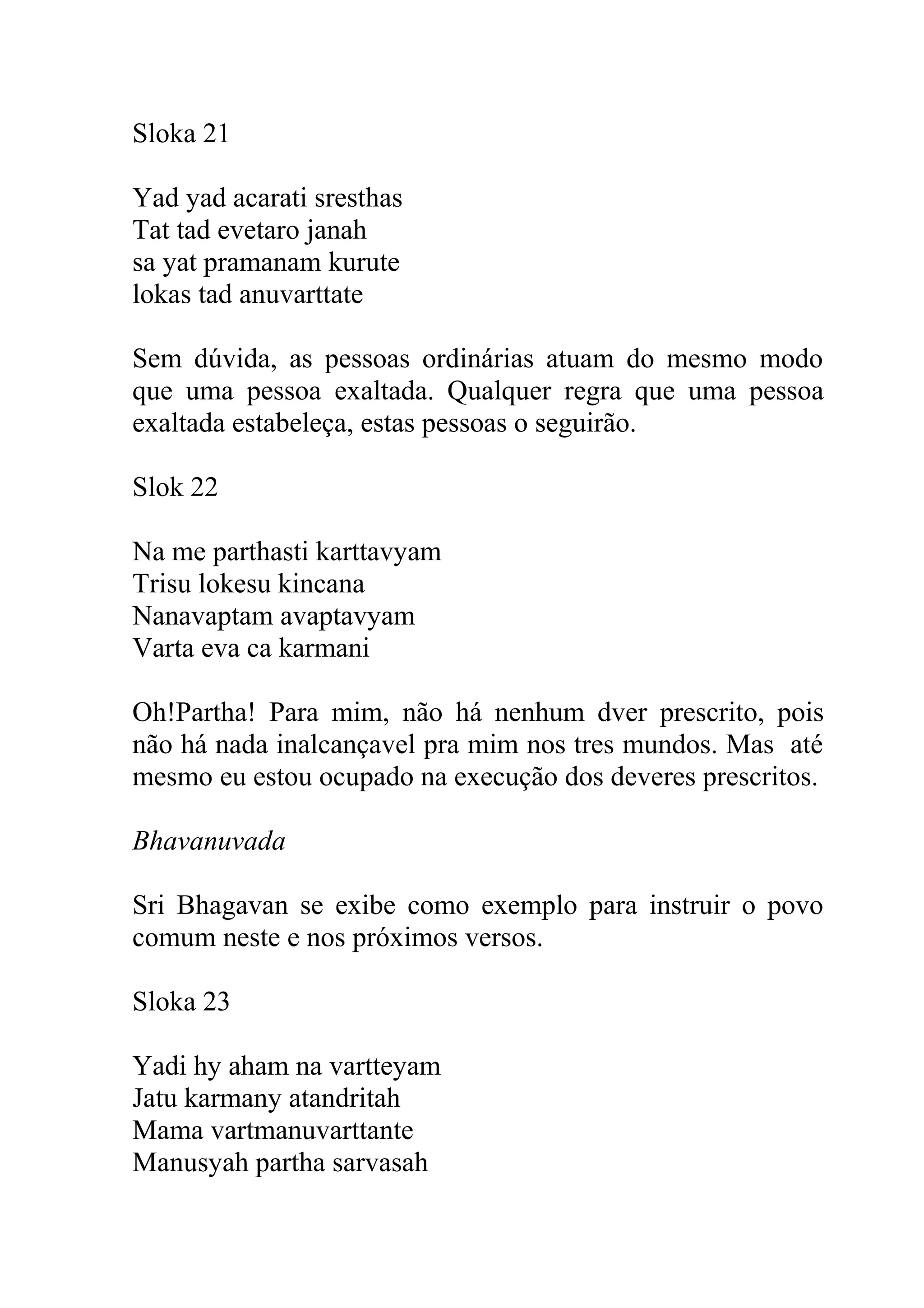 Sloka 21

Yad yad acarati sresthas
Tat tad evetaro janah
sa yat pramanam kurute
lokas tad anuvarttate

Sem dúvida, as pessoas ordinárias atuam do mesmo modo
que uma pessoa exaltada. Qualquer regra que uma pessoa
exaltada estabeleça, estas pessoas o seguirão.

Slok 22

Na me parthasti karttavyam
Trisu lokesu kincana
Nanavaptam avaptavyam
Varta eva ca karmani

Oh!Partha! Para mim, não há nenhum dver prescrito, pois
não há nada inalcançavel pra mim nos tres mundos. Mas até
mesmo eu estou ocupado na execução dos deveres prescritos.

Bhavanuvada

Sri Bhagavan se exibe como exemplo para instruir o povo
comum neste e nos próximos versos.

Sloka 23

Yadi hy aham na vartteyam
Jatu karmany atandritah
Mama vartmanuvarttante
Manusyah partha sarvasah
 