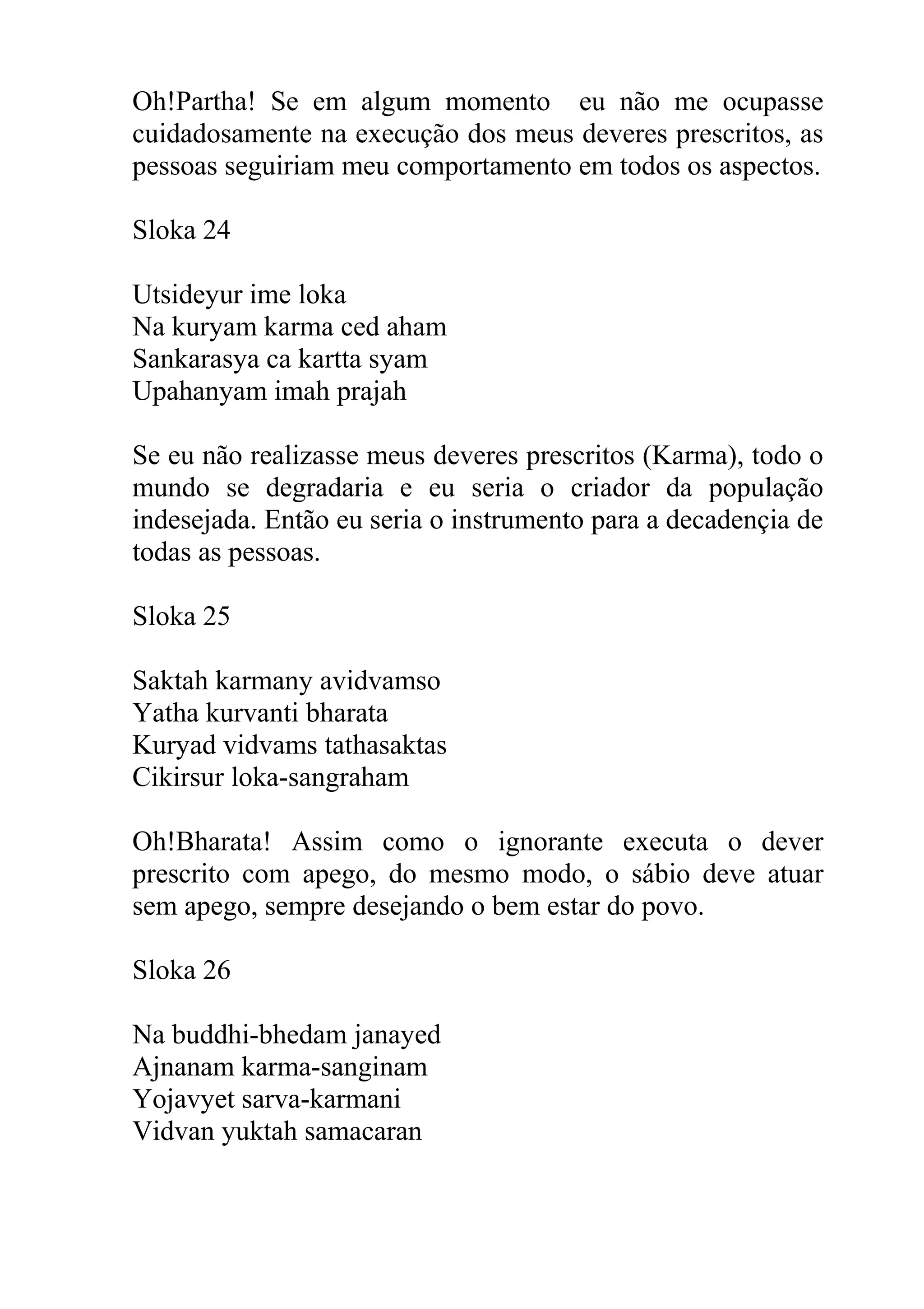 Oh!Partha! Se em algum momento eu não me ocupasse
cuidadosamente na execução dos meus deveres prescritos, as
pessoas seguiriam meu comportamento em todos os aspectos.

Sloka 24

Utsideyur ime loka
Na kuryam karma ced aham
Sankarasya ca kartta syam
Upahanyam imah prajah

Se eu não realizasse meus deveres prescritos (Karma), todo o
mundo se degradaria e eu seria o criador da população
indesejada. Então eu seria o instrumento para a decadençia de
todas as pessoas.

Sloka 25

Saktah karmany avidvamso
Yatha kurvanti bharata
Kuryad vidvams tathasaktas
Cikirsur loka-sangraham

Oh!Bharata! Assim como o ignorante executa o dever
prescrito com apego, do mesmo modo, o sábio deve atuar
sem apego, sempre desejando o bem estar do povo.

Sloka 26

Na buddhi-bhedam janayed
Ajnanam karma-sanginam
Yojavyet sarva-karmani
Vidvan yuktah samacaran
 