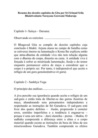 Resumo dos dezoito capítulos da Gita por Sri Srimad Srila
Bhaktivedanta Narayana Goswami Maharaja
Capítulo 1- Sainya – Darsana:
Observando os exércitos ...................................
O Bhagavad Gita se compõe de dezoito capítulos cuja
conclusão é bhakti. Arjuna atuou no campo de batalha como
se estivesse imerso na lamentação e Krsna lhe explicou então
que atma-dharma da entidade viva não tem relação alguma
com o dharma do corpo, dinastia ou casta. A entidade viva é
forçada á sofrer as misériasda lamentação, ilusão e do temor
enquanto permanecer cativa de maya e considerar que o
corpo é o próprio ser. Por tanto, é indispensável que aceite o
refúgio de um guru genuíno(tattva-vit guru).
Capítulo 2 - Sankhya Yoga
O princípio das análises.........................................
A jiva percebe sua ignorância quando aceita o refúgio de um
sad-guru e então trata de libertar-se das garras ilusórias de
maya, abandonando seus pensamentos independentes e
respeitando as instruções de Sri Gurudeva. O sad-guru está
livre dos quatro defeitos – ilusão, propenssão á cometer
erros, sentidos imperfeitos e a tendência á enganar-se –
porque é uma um tattva – darsi ekantika - prema - bhakta. O
sadhaka compreende a diferença entre a alma e o corpo
material quando escuta as instruções da boca de lótus de seu
misericordioso Gurudeva. Também compreende os efeitos
 