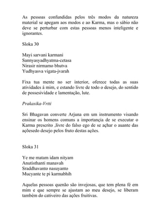 As pessoas confundidas pelos três modos da natureza
material se apegam aos modos e ao Karma, mas o sábio não
deve se perturbar com estas pessoas menos inteligente e
ignorantes.
Sloka 30
Mayi sarvani karmani
Sannyasyadhyatma-cetasa
Nirasir nirmamo bhutva
Yudhyasva vigata-jvarah
Fixa tua mente no ser interior, oferece todas as suas
atividades á mim, e estando livre de todo o desejo, do sentido
de possesividade e lamentação, lute.
Prakasika-Vrtti
Sri Bhagavan converte Arjuna em um instrumento visando
ensinar os homens comuns a importançia de se executar o
Karma prescrito ,livre do falso ego de se açhar o auante das
açõesedo desejo pelos fruto destas ações.
Sloka 31
Ye me matam idam nityam
Anutisthanti manavah
Sraddhavanto nasuyanto
Mucyante te pi karmabhih
Aquelas pessoas quenão são invejosas, que tem plena fé em
mim e que sempre se ajustam ao meu desejo, se liberam
também do cativeiro das ações fruitivas.
 