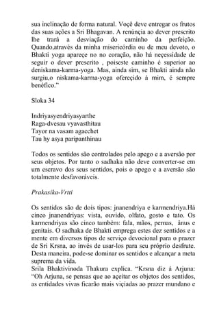 sua inclinação de forma natural. Voçê deve entregar os frutos
das suas ações a Sri Bhagavan. A renúnçia ao dever prescrito
lhe trará a desviação do caminho da perfeição.
Quando,através da minha misericórdia ou de meu devoto, o
Bhakti yoga apareçe no no coração, não há neçessidade de
seguir o dever prescrito , poiseste caminho é superior ao
deniskama-karma-yoga. Mas, ainda sim, se Bhakti ainda não
surgiu,o niskama-karma-yoga ofereçido á mim, é sempre
benéfico.”
Sloka 34
Indriyasyendriyasyarthe
Raga-dvesau vyavasthitau
Tayor na vasam agacchet
Tau hy asya paripanthinau
Todos os sentidos são controlados pelo apego e a aversão por
seus objetos. Por tanto o sadhaka não deve converter-se em
um escravo dos seus sentidos, pois o apego e a aversão são
totalmente desfavoráveis.
Prakasika-Vrtti
Os sentidos são de dois tipos: jnanendriya e karmendriya.Há
cinco jnanendriyas: vista, ouvido, olfato, gosto e tato. Os
karmendriyas são cinco também: fala, mãos, pernas, ânus e
genitais. O sadhaka de Bhakti emprega estes dez sentidos e a
mente em diversos tipos de serviço devocional para o prazer
de Sri Krsna, ao invés de usar-los para seu próprio desfrute.
Desta maneira, pode-se dominar os sentidos e alcançar a meta
suprema da vida.
Srila Bhaktivinoda Thakura explica. “Krsna diz á Arjuna:
“Oh Arjuna, se pensas que ao açeitar os objetos dos sentidos,
as entidades vivas ficarão mais viçiadas ao prazer mundano e
 