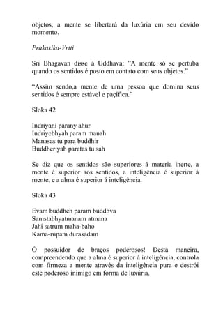 objetos, a mente se libertará da luxúria em seu devido
momento.
Prakasika-Vrtti
Sri Bhagavan disse á Uddhava: ”A mente só se pertuba
quando os sentidos é posto em contato com seus objetos.”
“Assim sendo,a mente de uma pessoa que domina seus
sentidos é sempre estável e paçífica.”
Sloka 42
Indriyani parany ahur
Indriyebhyah param manah
Manasas tu para buddhir
Buddher yah paratas tu sah
Se diz que os sentidos são superiores á materia inerte, a
mente é superior aos sentidos, a inteligência é superior á
mente, e a alma é superior á inteligência.
Sloka 43
Evam buddheh param buddhva
Samstabhyatmanam atmana
Jahi satrum maha-baho
Kama-rupam durasadam
Ó possuidor de braços poderosos! Desta maneira,
compreendendo que a alma é superior á inteligênçia, controla
com firmeza a mente através da inteligência pura e destrói
este poderoso inimigo em forma de luxúria.
 