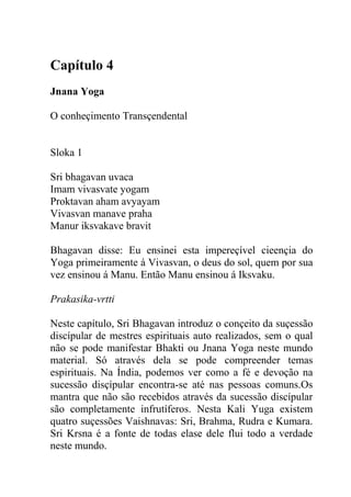 Capítulo 4
Jnana Yoga
O conheçimento Transçendental
Sloka 1
Sri bhagavan uvaca
Imam vivasvate yogam
Proktavan aham avyayam
Vivasvan manave praha
Manur iksvakave bravit
Bhagavan disse: Eu ensinei esta impereçível cieençia do
Yoga primeiramente á Vivasvan, o deus do sol, quem por sua
vez ensinou á Manu. Então Manu ensinou á Iksvaku.
Prakasika-vrtti
Neste capítulo, Sri Bhagavan introduz o conçeito da suçessão
discípular de mestres espirituais auto realizados, sem o qual
não se pode manifestar Bhakti ou Jnana Yoga neste mundo
material. Só através dela se pode compreender temas
espirituais. Na Índia, podemos ver como a fé e devoção na
sucessão disçípular encontra-se até nas pessoas comuns.Os
mantra que não são recebidos através da sucessão discípular
são completamente infrutíferos. Nesta Kali Yuga existem
quatro suçessões Vaishnavas: Sri, Brahma, Rudra e Kumara.
Sri Krsna é a fonte de todas elase dele flui todo a verdade
neste mundo.
 