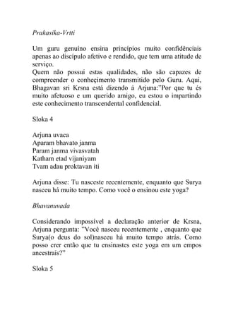 Prakasika-Vrtti
Um guru genuíno ensina princípios muito confidênciais
apenas ao discípulo afetivo e rendido, que tem uma atitude de
serviço.
Quem não possui estas qualidades, não são capazes de
compreender o conheçimento transmitido pelo Guru. Aqui,
Bhagavan sri Krsna está dizendo á Arjuna:”Por que tu és
muito afetuoso e um querido amigo, eu estou o impartindo
este conhecimento transcendental confidencial.
Sloka 4
Arjuna uvaca
Aparam bhavato janma
Param janma vivasvatah
Katham etad vijaniyam
Tvam adau proktavan iti
Arjuna disse: Tu nasceste recentemente, enquanto que Surya
nasceu há muito tempo. Como você o ensinou este yoga?
Bhavanuvada
Considerando impossível a declaração anterior de Krsna,
Arjuna pergunta: ”Você nasceu recentemente , enquanto que
Surya(o deus do sol)nasceu há muito tempo atrás. Como
posso crer então que tu ensinastes este yoga em um empos
ancestrais?”
Sloka 5
 