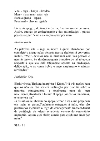 Vita - raga – bhaya – krodha
Man – maya mam upasritah
Bahavo jnana – tapasa
Puta mad – bhavam agatah
Livre do apego , do temor e da ira, fixa tua mente em mim.
Assim, através do conhecimento e das austeridades , muitas
pessoas se purificam e alcançam amor por mim.
Bhavanuvada
As palavras vita – raga se refere á quem abandonou por
completo o apego pelas pessoas que se dedicam á conversas
inúteis. ”Meus devotos não se misturam com tais pessoas e
nem ás temem. Se alguém pergunta o motivo de tal atitude, a
resposta é que ela está totalmente absorto na meditação,
deliberação, e ao canto sobre o meu nasçimento e minhas
atividades.”
Prakasika-Vrtti
Bhaktivinoda Thakura interpreta á Krsna.”Há três razões para
que os néscios não sentem inclinação por discutir sobre a
natureza transçendental e totalmente pura do meu
nasçimento,atividades e forma: O apego por coisas mundanas,
o temor e a ira.”
Já os sábios se liberam do apego, temor e ira e me perçebem
em todas as partes.Totalmente entregues á mim, eles são
purificados mediante o fogo do conheçimento transcendental
da penitênçia de tolerar o ardente veneno do comentário
impróprio. Assim, eles obtém o mais puro e sublime amor por
mim.”
Sloka 11
 