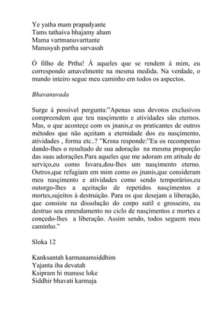Ye yatha mam prapadyante
Tams tathaiva bhajamy aham
Mama vartmanuvarttante
Manusyah partha sarvasah
Ó filho de Prtha! Á aqueles que se rendem á mim, eu
correspondo amavelmente na mesma medida. Na verdade, o
mundo inteiro segue meu caminho em todos os aspectos.
Bhavanuvada
Surge á possível pergunta:”Apenas seus devotos exclusivos
compreendem que teu nasçimento e atividades são eternos.
Mas, o que aconteçe com os jnanis,e os praticantes de outros
métodos que não açeitam a eternidade dos eu nasçimento,
atividades , forma etc..? ”Krsna responde:”Eu os recompenso
dando-lhes o resultado de sua adoração na mesma proporção
das suas adorações.Para aqueles que me adoram em atitude de
serviço,eu como Isvara,dou-lhes um nasçimento eterno.
Outros,que refugiam em mim como os jnanis,que consideram
meu nasçimento e atividades como sendo temporários,eu
outorgo-lhes a açeitação de repetidos nasçimentos e
mortes,sujeitos á destruição. Para os que desejam a liberação,
que consiste na dissolução do corpo sutil e grosseiro, eu
destruo seu enrendamento no ciclo de nasçimentos e mortes e
conçedo-lhes a liberação. Assim sendo, todos seguem meu
caminho.”
Sloka 12
Kanksantah karmanamsiddhim
Yajanta iha devatah
Ksipram hi manuse loke
Siddhir bhavati karmaja
 