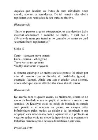 Aqueles que desejam os frutos de suas atividades neste
mundo, adoram os semideuses. De tal maneira eles obtém
rapidamente os resultados de seu trabalho fruitivo.
Bhavanuvada
“Entre as pessoas á quem correspondo, os que desejam êxito
material abandonam o caminho de Bhakti, o qual não é
diferente de mim, pra transitar no caminho de karma no qual
se obtém frutos rapidamente.”
Sloka 13
Catur – varnyam maya srstam
Guna – karma – vibhagasah
Tasya karttaram api mam
Viddhy akarttaram avyayam
O sistema quádruplo de ordens sociais (castas) foi criado por
mim de acordo com as divisões de qualidades (guna) e
ocupação (karma). Ainda que sou o criador deste sistema,
deves saber que sou imutável e não sou o atuante direto.
Bhavanuvada
De acordo com as quatro castas, os brahmanas situam-se no
modo da bondade e sua ocupação é controlar a mente e os
sentidos. Os Ksatriyas estão no modo da bondade misturada
com paixão e se ocupam na guerra, os vaisyas estão
influênciados pelos modos da paixão e da ignorânçia e sua
ocupação esta relaçionada com a agricultura e a proteção ás
vacas,os sudras estão no modo da ignorância e se ocupam em
trabalhos menores como deveres domésticos e serviçais.
Prakasika-Vrtti
 