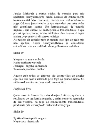 Janaka Maharaja e outros sábios de coração puro não
açeitaram sannyasamesmo sendo dotados de conhecimento
transcendental.Pelo contrário, executaram niskama-karma-
yoga. O karma jamais cativa os que entendem que estas ações
não constituem karma. Um karmasannyasi de coração
impuro , que carece de conheçimento transçendental e que
possui apenas conheçimento intelectual dos Sastras, é capaz
apenas de pronunçiar discursos retóricos.
As pessoas de coração puro executam todo tipo de ação mas
não açeitam Karma Sannyasa.Outros se consideram
entendidos , mas na realidade são orgulhosos e charlatões.
Sloka 19
Yasya sarve samarambhah
Kama-sankalpa-varjitah
Jnanagni –dagdha-karmanam
Tam ahuh panditam budhah
Aquele cujo todos os esforços são desprovidos de desejos
egoístas, sua ação é abrasada pelo fogo do conheçimento. Os
sábios o denominam como sendo um erudito.
Prakasika-Vrtti
Quem executa karma livre dos desejos fruitivos, queima os
resultados do seu karma prescrito , assim como os resultados
de seu vikarma, no fogo do conheçimento transcendental
produzido pela execução de niskama-karma-yoga.
Sloka 20
Tyaktva karma phalasangam
Nitya-trpto nirasrayah
 