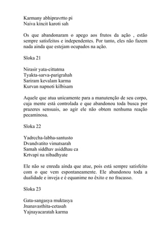 Karmany abhipravrtto pi
Naiva kincit karoti sah
Os que abandonaram o apego aos frutos da ação , estão
sempre satisfeitos e independentes. Por tanto, eles não fazem
nada ainda que estejam ocupados na ação.
Sloka 21
Nirasir yata-cittatma
Tyakta-sarva-parigrahah
Sariram kevalam karma
Kurvan napnoti kilbisam
Aquele que atua unicamente para a manutenção de seu corpo,
cuja mente está controlada e que abandonou toda busca por
prazeres sensuais, ao agir ele não obtem nenhuma reação
pecaminosa.
Sloka 22
Yadrccha-labha-santusto
Dvandvatito vimatsarah
Samah siddhav asiddhau ca
Krtvapi na nibadhyate
Ele não se enreda ainda que atue, pois está sempre satisfeito
com o que vem espontaneamente. Ele abandonou toda a
dualidade e inveja e é equanime no êxito e no fracasso.
Sloka 23
Gata-sangasya muktasya
Jnanavasthita-cetasah
Yajnayacaratah karma
 