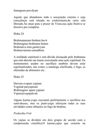 Samagram pravilyate
Aquele que abandonou toda a assoçiação externa e cuja
consçiênçia está situada no conheimento,de certo está
liberado.Ao atuar para o prazer de Visnu,sua ação fruitiva se
dissolve por completo.
Sloka 24
Brahmarpanam brahma havir
Brahmagnau brahmana hutam
Brahmaiva tena gantavyam
Brahma-karma-samadhina
A realidade espiritual é sem dúvida alcançada pelo brahmana
que está absorto em transe executando uma ação espiritual. Os
instrumentos usados no sacrifíçio também devem estar
espiritualizados, tais como; a manteiga clarificada, o fogo, as
oferendas de alimentos etc..
Sloka 25
Daivam evapare yajnam
Yoginah paryupasate
Brahmagnav apare yajnam
Yajnenaivopajuhvati
Alguns karma-yogis executam perfeitamente o sacrifício aos
semi-deuses, mas os jnani-yogis ofereçem todas as suas
atividades como oblações no fogo do brahma.
Prakasika-Vrtti
Os yajnas se dividem em dois grupos de acordo com a
compreensão científica:O karma-yajna que consiste na
 