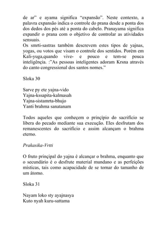 de ar” e ayama significa “expansão”. Neste contexto, a
palavra expansão indica o controle do prana desde a ponta dos
dos dedos dos pés até a ponta do cabelo. Pranayama significa
expandir o prana com o objetivo de controlar as atividades
sensuais.
Os smrti-sastras também descrevem estes tipos de yajnas,
yogas, ou votos que visam o controle dos sentidos. Porém em
Kali-yuga,quando vive- e pouco e tem-se pouca
inteligênçia. :”As pessoas inteligentes adoram Krsna através
do canto congressional dos santos nomes.”
Sloka 30
Sarve py ete yajna-vido
Yajna-kssapita-kalmasah
Yajna-sistamrta-bhujo
Yanti brahma sanatanam
Todos aqueles que conheçem o prinçípio do sacrifício se
libera do pecado mediante sua execução. Eles desfrutam dos
remanescentes do sacrifício e assim alcançam o brahma
eterno.
Prakasika-Vrtti
O fruto prinçipal do yajna é alcançar o brahma, enquanto que
o secundário é o desfrute material mundano e as perfeições
místicas, tais como acapacidade de se tornar do tamanho de
um átomo.
Sloka 31
Nayam loko sty ayajnasya
Kuto nyah kuru-sattama
 