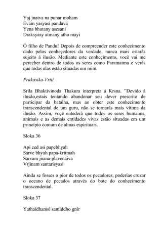 Yaj jnatva na punar moham
Evam yasyasi pandava
Yena bhutany asesani
Draksyasy atmany atho mayi
Ó filho de Pandu! Depois de compreender este conhecimento
dado pelos conheçedores da verdade, nunca mais estarás
sujeito á ilusão. Mediante este conheçimento, você vai me
perceber dentro de todos os seres como Paramatma e verás
que todas elas estão situadas em mim.
Prakasika-Vrtti
Srila Bhaktivinoda Thakura interpreta á Krsna. ”Devido á
ilusão,estais tentando abandonar seu dever prescrito de
participar da batalha, mas ao obter este conhecimento
transcendental de um guru, não se tornarás mais vítima da
ilusão. Assim, voçê entederá que todos os seres humanos,
animais e as demais entidades vivas estão situadas em um
princípio comum de almas espirituais.
Sloka 36
Api ced asi papebhyah
Sarve bhyah papa-krttmah
Sarvam jnana-plavenaiva
Vrjinam santarisyasi
Ainda se fosses o pior de todos os pecadores, poderías cruzar
o oceano de pecados através do bote do conhecimento
transcendental.
Sloka 37
Yathaidhamsi samiddho gnir
 