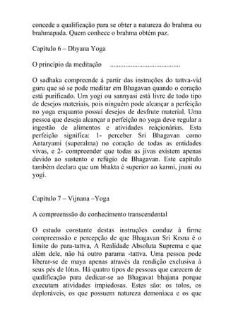 concede a qualificação para se obter a natureza do brahma ou
brahmapada. Quem conhece o brahma obtém paz.
Capítulo 6 – Dhyana Yoga
O princípio da meditação .........................................
O sadhaka compreende á partir das instruções do tattva-vid
guru que só se pode meditar em Bhagavan quando o coração
está purificado. Um yogi ou sannyasi está livre de todo tipo
de desejos materiais, pois ninguém pode alcançar a perfeição
no yoga enquanto possui desejos de desfrute material. Uma
pessoa que deseja alcançar a perfeição no yoga deve regular a
ingestão de alimentos e atividades reáçionárias. Esta
perfeição significa: 1- perceber Sri Bhagavan como
Antaryami (superalma) no coração de todas as entidades
vivas, e 2- compreender que todas as jivas existem apenas
devido ao sustento e refúgio de Bhagavan. Este capítulo
também declara que um bhakta é superior ao karmi, jnani ou
yogi.
Capítulo 7 – Vijnana –Yoga
A compreenssão do conhecimento transcendental
O estudo constante destas instruções conduz á firme
compreenssão e percepção de que Bhagavan Sri Krsna é o
limite do para-tattva, A Realidade Absoluta Suprema e que
além dele, não há outro parama -tattva. Uma pessoa pode
liberar-se de maya apenas através da rendição exclusiva á
seus pés de lótus. Há quatro tipos de pessoas que carecem de
qualificação para dedicar-se ao Bhagavat bhajana porque
executam atividades impiedosas. Estes são: os tolos, os
deploráveis, os que possuem natureza demoníaca e os que
 