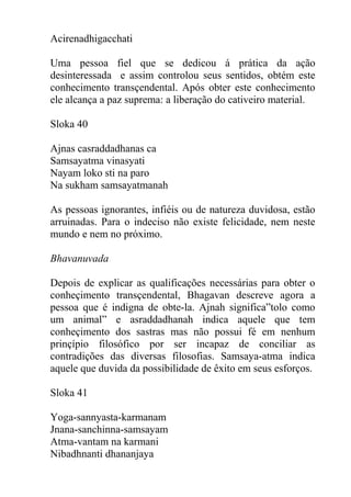Acirenadhigacchati
Uma pessoa fiel que se dedicou á prática da ação
desinteressada e assim controlou seus sentidos, obtém este
conhecimento transçendental. Após obter este conhecimento
ele alcança a paz suprema: a liberação do cativeiro material.
Sloka 40
Ajnas casraddadhanas ca
Samsayatma vinasyati
Nayam loko sti na paro
Na sukham samsayatmanah
As pessoas ignorantes, infiéis ou de natureza duvidosa, estão
arruinadas. Para o indeciso não existe felicidade, nem neste
mundo e nem no próximo.
Bhavanuvada
Depois de explicar as qualificações necessárias para obter o
conheçimento transçendental, Bhagavan descreve agora a
pessoa que é indigna de obte-la. Ajnah significa”tolo como
um animal” e asraddadhanah indica aquele que tem
conheçimento dos sastras mas não possui fé em nenhum
prinçípio filosófico por ser incapaz de conciliar as
contradições das diversas filosofias. Samsaya-atma indica
aquele que duvida da possibilidade de êxito em seus esforços.
Sloka 41
Yoga-sannyasta-karmanam
Jnana-sanchinna-samsayam
Atma-vantam na karmani
Nibadhnanti dhananjaya
 