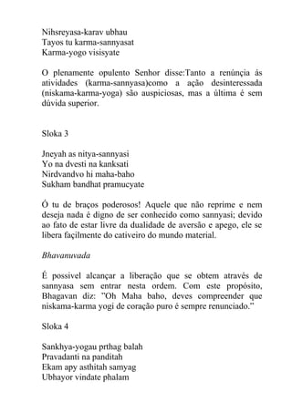 Nihsreyasa-karav ubhau
Tayos tu karma-sannyasat
Karma-yogo visisyate
O plenamente opulento Senhor disse:Tanto a renúnçia ás
atividades (karma-sannyasa)como a ação desinteressada
(niskama-karma-yoga) são auspiciosas, mas a última é sem
dúvida superior.
Sloka 3
Jneyah as nitya-sannyasi
Yo na dvesti na kanksati
Nirdvandvo hi maha-baho
Sukham bandhat pramucyate
Ó tu de braços poderosos! Aquele que não reprime e nem
deseja nada é digno de ser conhecido como sannyasi; devido
ao fato de estar livre da dualidade de aversão e apego, ele se
libera façilmente do cativeiro do mundo material.
Bhavanuvada
É possivel alcançar a liberação que se obtem através de
sannyasa sem entrar nesta ordem. Com este propósito,
Bhagavan diz: ”Oh Maha baho, deves compreender que
niskama-karma yogi de coração puro é sempre renunciado.”
Sloka 4
Sankhya-yogau prthag balah
Pravadanti na panditah
Ekam apy asthitah samyag
Ubhayor vindate phalam
 