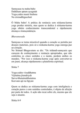 Sannyasas tu maha-baho
Duhkham aptum ayogatah
Yoga-yukto munir brahma
Na cirenadhigacchati
Ó Maha baho! A prática de renúncia sem niskama-karma
yoga produz miséria, mas quem se dedica á niskama-karma
yoga obtém conhecimento transcendental e rápidamente
alcança a transçendençia.
Bhavanuvada
Sannyasa se torna miserável quando o coração se pertuba por
desejos materiais, pois só o niskama-karma yoga outorga paz
ao coração.
No Srimad Bhagavatam se diz: ”Os tridandi-sannyasis que
careçem de conheçimento e renúnçia apropriados, que não
controlou os cinco sentidos e a mente, perdem ambos os
mundos. ”Por isso o niskama-karma yogi após converter-se
em jnani, alcança rápidamente a plataforma espiritual.
Sloka 7
Yoga-yukto visuddhatma
Vijitatma jitendriyah
Sarva-bhutatmabhutatma
Kurvann api na lipyate
Quem se dedica ao niskama-karma yoga com inteligência e
coração puros e com sentidos controlados, é objeto de afeição
por parte de todos. A ação não recai sobre ele, mesmo que ele
seja o atuante.
Sloka 8-9
 