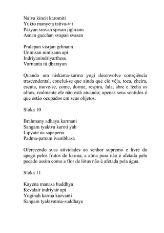 Naiva kincit karomiti
Yukto manyeta tattva-vit
Pasyan srnvan sprsan jighrann
Asnan gacchan svapan svasan
Pralapan visrjan grhnann
Unmisan nimisann api
Indriyanindriyarthesu
Varttanta iti dharayan
Quando um niskama-karma yogi desenvolve consçiência
trascendental, conclui-se que ainda que ele vêja, toca, cheira,
escuta, move-se, come, dorme, respira, fala, abre e fecha os
olhos, realmente ele não está atuando; apenas seus sentidos é
que estão ocupados em seus objetos.
Sloka 10
Brahmany adhaya karmani
Sangam tyaktva karoti yah
Lipyate na sapapena
Padma-patram ivambhasa
Oferecendo suas atividades ao senhor supremo e livre do
apego pelos frutos do karma, a alma pura não é afetada pelo
pecado assim como a flor de lótus não é afetada pela água.
Sloka 11
Kayena manasa buddhya
Kevalair indriyair api
Yoginah karma kurvanti
Sangam tyaktvatma-suddhaye
 