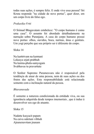 todas suas ações, é sempre feliz. E onde vive essa pessoa? Sri
Krsna responde ”na cidade de nove portas”, quer dizer, em
um corpo livre do falso ego.
Prakasika-Vrtti
O Srimad Bhagavatam estabelece: ”O corpo humano é como
uma casa”. O assunto foi abordado detalhadamente na
narração sobre Puranjana. A casa do corpo humano possui
nove portas: olhos, ouvidos, boca, narinas, ânus e genitais.
Um yogi perçebe que seu próprio ser é diferente do corpo.
Sloka 14
Na karttrtvam na karmani
Lokasya srjati prabhuh
Na karma-phala-samyogam
Svabhavas tu pravarttate
O Senhor Supremo Paramesvara não é responsável pela
tendênçia de atuar de uma pessoa, nem de suas ações ou dos
frutos das ações. Esta responsabilidade está relacionada
somente com a inclinação natural da pessoa.
Bhavanuvada
É somente a natureza condicionada da entidade viva, ou sua
ignorância adquirida desde tempos imemoriais , que á induz á
desenvolver seu ego de atuante.
Sloka 15
Nadatte kasyacit papam
Na caiva sukrtam vibhuh
Ajnanenavrtam jnanam
 