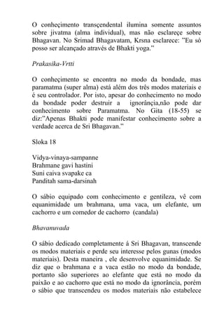 O conheçimento transçendental ilumina somente assuntos
sobre jivatma (alma individual), mas não esclareçe sobre
Bhagavan. No Srimad Bhagavatam, Krsna esclarece: ”Eu só
posso ser alcançado através de Bhakti yoga.”
Prakasika-Vrtti
O conheçimento se encontra no modo da bondade, mas
paramatma (super alma) está além dos três modos materiais e
é seu controlador. Por isto, apesar do conhecimento no modo
da bondade poder destruir a ignorânçia,não pode dar
conhecimento sobre Paramatma. No Gita (18-55) se
diz:”Apenas Bhakti pode manifestar conhecimento sobre a
verdade acerca de Sri Bhagavan.”
Sloka 18
Vidya-vinaya-sampanne
Brahmane gavi hastini
Suni caiva svapake ca
Panditah sama-darsinah
O sábio equipado com conhecimento e gentileza, vê com
equanimidade um brahmana, uma vaca, um elefante, um
cachorro e um comedor de cachorro (candala)
Bhavanuvada
O sábio dedicado completamente á Sri Bhagavan, transcende
os modos materiais e perde seu interesse pelos gunas (modos
materiais). Desta maneira , ele desenvolve equanimidade. Se
diz que o brahmana e a vaca estão no modo da bondade,
portanto são superiores ao elefante que está no modo da
paixão e ao cachorro que está no modo da ignorância, porém
o sábio que transcendeu os modos materiais não estabelece
 