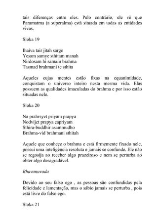 tais diferenças entre eles. Pelo contrário, ele vê que
Paramatma (a superalma) está situada em todas as entidades
vivas.
Sloka 19
Ihaiva tair jitah sargo
Yesam samye sthitam manah
Nirdosam hi samam brahma
Tasmad brahmani te sthita
Aqueles cujas mentes estão fixas na equanimidade,
conquistam o universo inteiro nesta mesma vida. Elas
possuem as qualidades imaculadas do brahma e por isso estão
situadas nele.
Sloka 20
Na prahrsyet priyam prapya
Nodvijet prapya capriyam
Sthira-buddhir asammudho
Brahma-vid brahmani sthitah
Aquele que conheçe o brahma e está firmemente fixado nele,
possui uma inteligência resoluta e jamais se confunde. Ele não
se regosija ao receber algo prazeiroso e nem se perturba ao
obter algo desagradável.
Bhavanuvada
Devido ao seu falso ego , as pessoas são confundidas pela
felicidade e lamentação, mas o sábio jamais se perturba , pois
está livre do falso ego.
Sloka 21
 