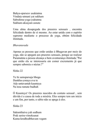Bahya-sparsesv asaktatma
Vindaty-atmani yat sukham
Sabrahma-yoga-yuktatma
Sukham-aksayam asnute
Uma alma desapegada dos prazeres sensuais , encontra
felicidade dentro de sí mesmo. Ao estar unida com o espírito
supremo mediante o processo de yoga, obtém felicidade
ilimitada.
Bhavanuvada
Apenas as pessoas que estão unidas á Bhagavan por meio do
yoga, não se apegam aos prazeres sensuais, porque ao realizar
Paramatma a pessoa alcança a bem aventurança ilimitada.”Por
que então ela se interessaria em comer excremento já que
sempre saboreia o néctar.?”
Sloka 22
Ye hi samsparsaja bhoga
Dunkha-yonaya eva te
Ady-antavantah kaunteya
Na tesu ramate budhah
Ó Kaunteya! Os prazeres nascidos do contato sensual , sem
dúvida é a causa de toda a miséria. Eles sempre tem um início
e um fim, por tanto, o sábio não se apega á eles.
Sloka 23
Saknotihaiva yah sodhum
Prak sarira-vimoksanat
Kama-krodhodbhavam vegam
 