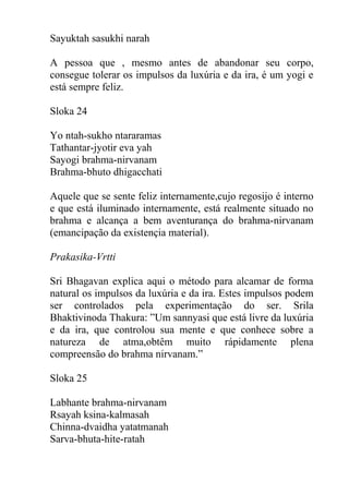 Sayuktah sasukhi narah
A pessoa que , mesmo antes de abandonar seu corpo,
consegue tolerar os impulsos da luxúria e da ira, é um yogi e
está sempre feliz.
Sloka 24
Yo ntah-sukho ntararamas
Tathantar-jyotir eva yah
Sayogi brahma-nirvanam
Brahma-bhuto dhigacchati
Aquele que se sente feliz internamente,cujo regosijo é interno
e que está iluminado internamente, está realmente situado no
brahma e alcança a bem aventurança do brahma-nirvanam
(emancipação da existençia material).
Prakasika-Vrtti
Sri Bhagavan explica aqui o método para alcamar de forma
natural os impulsos da luxúria e da ira. Estes impulsos podem
ser controlados pela experimentação do ser. Srila
Bhaktivinoda Thakura: ”Um sannyasi que está livre da luxúria
e da ira, que controlou sua mente e que conhece sobre a
natureza de atma,obtêm muito rápidamente plena
compreensão do brahma nirvanam.”
Sloka 25
Labhante brahma-nirvanam
Rsayah ksina-kalmasah
Chinna-dvaidha yatatmanah
Sarva-bhuta-hite-ratah
 