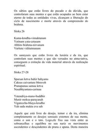 Os sábios que estão livres do pecado e da dúvida, que
controlaram suas mentes e que estão ocupados ao bem estar
eterno de todas as entidades vivas, alcançam a liberação do
ciclo de nascimento e morte através da compreensão do
brahma.
Sloka 26
Kama-krodha-vimuktanam
Yatinam yata-cetasam
Abhito brahma-nirvanam
Varttate viditatmanam
Os sannyasis que estão livres da luxúria e da ira, que
controlam suas mentes e que são versados no atma-tattva,
conseguem a extinção da vida material através da realização
espiritual.
Sloka 27-28
Sparsan krtva bahir bahyams
Caksus caivantare bhruvoh
Pranapanau samau krtva
Nasabhyantara-carinau
Yatendriya-mano-buddhir
Munir moksa-parayanah
Vigateccha-bhaya-krodho
Yah sada mukta eva sah
Aquele que está livre do desejo, temor e da ira, elimina
completamente os desejos sensuais externos de sua mente,
como o son e o tato. Logo,ele fixa sua vista entre as
sobrancelhas e equilibra no seu nariz os movimentos
ascendentes e desçendentes do prana e apana. Desta maneira
 