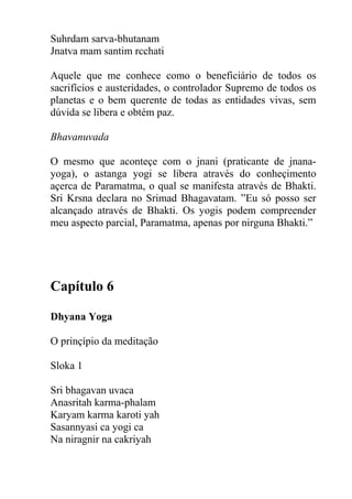 Suhrdam sarva-bhutanam
Jnatva mam santim rcchati
Aquele que me conhece como o beneficiário de todos os
sacrifícios e austeridades, o controlador Supremo de todos os
planetas e o bem querente de todas as entidades vivas, sem
dúvida se libera e obtém paz.
Bhavanuvada
O mesmo que aconteçe com o jnani (praticante de jnana-
yoga), o astanga yogi se libera através do conheçimento
açerca de Paramatma, o qual se manifesta através de Bhakti.
Sri Krsna declara no Srimad Bhagavatam. ”Eu só posso ser
alcançado através de Bhakti. Os yogis podem compreender
meu aspecto parcial, Paramatma, apenas por nirguna Bhakti.”
Capítulo 6
Dhyana Yoga
O prinçípio da meditação
Sloka 1
Sri bhagavan uvaca
Anasritah karma-phalam
Karyam karma karoti yah
Sasannyasi ca yogi ca
Na niragnir na cakriyah
 