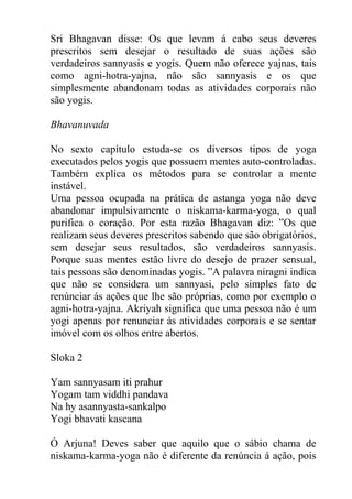 Sri Bhagavan disse: Os que levam á cabo seus deveres
prescritos sem desejar o resultado de suas ações são
verdadeiros sannyasis e yogis. Quem não oferece yajnas, tais
como agni-hotra-yajna, não são sannyasis e os que
simplesmente abandonam todas as atividades corporais não
são yogis.
Bhavanuvada
No sexto capítulo estuda-se os diversos tipos de yoga
executados pelos yogis que possuem mentes auto-controladas.
Também explica os métodos para se controlar a mente
instável.
Uma pessoa ocupada na prática de astanga yoga não deve
abandonar impulsivamente o niskama-karma-yoga, o qual
purifica o coração. Por esta razão Bhagavan diz: ”Os que
realizam seus deveres prescritos sabendo que são obrigatórios,
sem desejar seus resultados, são verdadeiros sannyasis.
Porque suas mentes estão livre do desejo de prazer sensual,
tais pessoas são denominadas yogis. ”A palavra niragni indica
que não se considera um sannyasi, pelo simples fato de
renúnciar ás ações que lhe são próprias, como por exemplo o
agni-hotra-yajna. Akriyah significa que uma pessoa não é um
yogi apenas por renunciar ás atividades corporais e se sentar
imóvel com os olhos entre abertos.
Sloka 2
Yam sannyasam iti prahur
Yogam tam viddhi pandava
Na hy asannyasta-sankalpo
Yogi bhavati kascana
Ó Arjuna! Deves saber que aquilo que o sábio chama de
niskama-karma-yoga não é diferente da renúncia á ação, pois
 