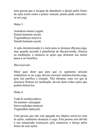 uma pessoa que é incapaz de abandonar o desejo pelos frutos
da ação assim como o prazer sensual, jamais pode converter-
se em yogi.
Sloka 3
Aruruksor-muner yogam
Karma karanam ucyate
Yogarudhasya tasyaiva
Samah karanam ucyate
A ação desinteressada é o meio para se alcançar dhyana-yoga,
mas quando ascende á plataforma de dhyana-nistha, firmeza
na meditação, a renúncia ás ações que distraem sua mente
passa á ser benéfica.
Bhavanuvada
Muni quer dizer que para que os aspirantes póssam
estabelecer-se no yoga, devem executar niskama-karma-yoga,
pois isto purifica o coração. Não obstante, uma vez que já
alcançou firmeza na meditação, devem deter todas ações que
podem distraí-los.
Sloka 4
Yada hi nendriyarthesu
Na karmasv anusajjate
Sarva-sankalpa-sannyasi
Yogarudhas tadocyate
Uma pessoa que não está apegada aos objetos sensíveis nem
ás ações, realmente alcançou o yoga. Esta pessoa sem dúvida
é um renunciado (sannyasi), pois renunciou o desejo pelos
frutos de suas ações.
 