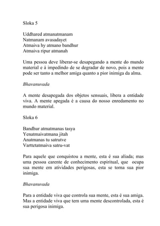 Sloka 5
Uddhared atmanatmanam
Natmanam avasadayet
Atmaiva hy atmano bandhur
Atmaiva ripur atmanah
Uma pessoa deve liberar-se desapegando a mente do mundo
material e á impedindo de se degradar de novo, pois a mente
pode ser tanto a melhor amiga quanto a pior inimiga da alma.
Bhavanuvada
A mente desapegada dos objetos sensuais, libera a entidade
viva. A mente apegada é a causa do nosso enredamento no
mundo material.
Sloka 6
Bandhur atmatmanas tasya
Yenatmaivatmana jitah
Anatmanas tu satrutve
Varttetatmaiva satru-vat
Para aquele que conquistou a mente, esta é sua aliada; mas
uma pessoa carente de conhecimento espiritual, que ocupa
sua mente em atividades perigosas, esta se torna sua pior
inimiga.
Bhavanuvada
Para a entidade viva que controla sua mente, esta é sua amiga.
Mas a entidade viva que tem uma mente descontrolada, esta é
sua perigosa inimiga.
 