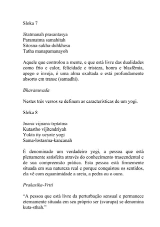 Sloka 7
Jitatmanah prasantasya
Paramatma samahitah
Sitosna-sukha-duhkhesu
Tatha manapamanayoh
Aquele que controlou a mente, e que está livre das dualidades
como frio e calor, felicidade e tristeza, honra e blasfêmia,
apego e inveja, é uma alma exaltada e está profundamente
absorto em transe (samadhi).
Bhavanuvada
Nestes três versos se definem as características de um yogi.
Sloka 8
Jnana-vijnana-trptatma
Kutastho vijitendriyah
Yukta ity ucyate yogi
Sama-lostasma-kancanah
È denominado um verdadeiro yogi, a pessoa que está
plenamente satisfeita através do conhecimento trascendental e
de sua compreensão prática. Esta pessoa está firmemente
situada em sua natureza real e porque conquistou os sentidos,
ela vê com equanimidade a areia, a pedra ou o ouro.
Prakasika-Vrtti
“A pessoa que está livre da perturbação sensual e permanece
eternamente situada em seu próprio ser (svarupa) se denomina
kuta-sthah.”
 