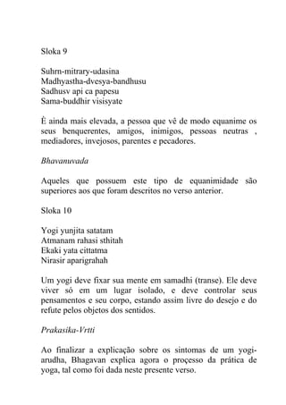 Sloka 9
Suhrn-mitrary-udasina
Madhyastha-dvesya-bandhusu
Sadhusv api ca papesu
Sama-buddhir visisyate
È ainda mais elevada, a pessoa que vê de modo equanime os
seus benquerentes, amigos, inimigos, pessoas neutras ,
mediadores, invejosos, parentes e pecadores.
Bhavanuvada
Aqueles que possuem este tipo de equanimidade são
superiores aos que foram descritos no verso anterior.
Sloka 10
Yogi yunjita satatam
Atmanam rahasi sthitah
Ekaki yata cittatma
Nirasir aparigrahah
Um yogi deve fixar sua mente em samadhi (transe). Ele deve
viver só em um lugar isolado, e deve controlar seus
pensamentos e seu corpo, estando assim livre do desejo e do
refute pelos objetos dos sentidos.
Prakasika-Vrtti
Ao finalizar a explicação sobre os sintomas de um yogi-
arudha, Bhagavan explica agora o proçesso da prática de
yoga, tal como foi dada neste presente verso.
 