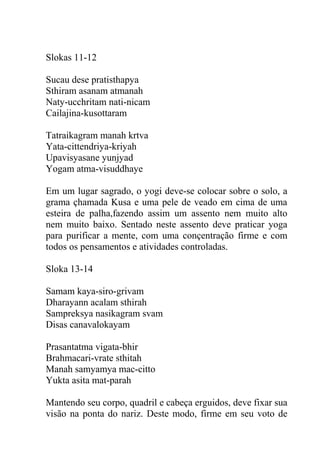 Slokas 11-12
Sucau dese pratisthapya
Sthiram asanam atmanah
Naty-ucchritam nati-nicam
Cailajina-kusottaram
Tatraikagram manah krtva
Yata-cittendriya-kriyah
Upavisyasane yunjyad
Yogam atma-visuddhaye
Em um lugar sagrado, o yogi deve-se colocar sobre o solo, a
grama çhamada Kusa e uma pele de veado em cima de uma
esteira de palha,fazendo assim um assento nem muito alto
nem muito baixo. Sentado neste assento deve praticar yoga
para purificar a mente, com uma conçentração firme e com
todos os pensamentos e atividades controladas.
Sloka 13-14
Samam kaya-siro-grivam
Dharayann acalam sthirah
Sampreksya nasikagram svam
Disas canavalokayam
Prasantatma vigata-bhir
Brahmacari-vrate sthitah
Manah samyamya mac-citto
Yukta asita mat-parah
Mantendo seu corpo, quadril e cabeça erguidos, deve fixar sua
visão na ponta do nariz. Deste modo, firme em seu voto de
 
