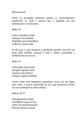 Bhavanuvada
Tanto as atividades materiais quanto as transcendentais
conduzirão ao êxito a pessoa que é regulada em sua
alimentação e no descanso.
Sloka 18
Yada viniyatam cittam
Atmany evavatisthate
Nisprhah sarva-kamebhyo
Yukta ity ucyate tada
Se diz que o yogi alcançou a perfeição quando está livre da
ansia pelo desfrute sensual, e tem a mente controlada e
estabelecida em seu ser.
Sloka 19
Yatha dipo nivata-stho
Nengate sopama smrta
Yogino yata-cittasya
Yunjato yogam atmanah
Assim como uma lamparina permanece aceza em um lugar
sem vento, a mente controlada de um yogi permanece firme
em sua meditação no atma (alma).
Slokas 20-25
Yatroparamate cittam
Niruddham yoga-sevaya
Yatra caivatmanatmanam
Pasyann atmani tusyati
 