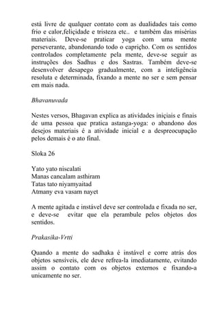 está livre de qualquer contato com as dualidades tais como
frio e calor,feliçidade e tristeza etc.. e também das misérias
materiais. Deve-se praticar yoga com uma mente
perseverante, abandonando todo o capriçho. Com os sentidos
controlados completamente pela mente, deve-se seguir as
instruções dos Sadhus e dos Sastras. Também deve-se
desenvolver desapego gradualmente, com a inteligência
resoluta e determinada, fixando a mente no ser e sem pensar
em mais nada.
Bhavanuvada
Nestes versos, Bhagavan explica as atividades iniçiais e finais
de uma pessoa que pratica astanga-yoga: o abandono dos
desejos materiais é a atividade inicial e a despreocupação
pelos demais é o ato final.
Sloka 26
Yato yato niscalati
Manas cancalam asthiram
Tatas tato niyamyaitad
Atmany eva vasam nayet
A mente agitada e instável deve ser controlada e fixada no ser,
e deve-se evitar que ela perambule pelos objetos dos
sentidos.
Prakasika-Vrtti
Quando a mente do sadhaka é instável e corre atrás dos
objetos sensíveis, ele deve refrea-la imediatamente, evitando
assim o contato com os objetos externos e fixando-a
unicamente no ser.
 