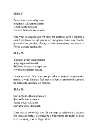 Sloka 27
Prasanta-manasam hy enam
Yoginam sukham uttamam
Upaiti santa-rajasam
Brahma-bhutam akalmasam
Este yogi sossegado que vê tudo em conexão com o brahma e
está livre tanto da influência de rajo-guna como das reações
pecaminosas prévias, alcança a bem aventurança suprema na
forma da auto realização.
Sloka 28
Yunjann evam sadatmanam
Yogi vigata-kalmasah
Sukhena brahma-samsparsam
Atyantam sukham asnute
Desta maneira, liberado dos pecados e sempre regulando a
mente, o yogi alcança facilmente a bem aventurança suprema
na forma da vivência do brahma.
Sloka 29
Sarva-bhuta-stham atmanam
Sarva-bhutani catmani
Iksate yoga-yuktatma
Sarvatra sama-darsanah
Uma pessoa conectada através do yoga experimenta o brahma
em todas as partes. Ele percebe a Superalma em todas as jivas
e vê todas as jivas na Superalma.
 