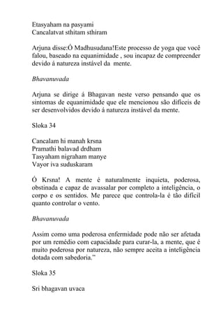 Etasyaham na pasyami
Cancalatvat sthitam sthiram
Arjuna disse:Ó Madhusudana!Este processo de yoga que você
falou, baseado na equanimidade , sou incapaz de compreender
devido á natureza instável da mente.
Bhavanuvada
Arjuna se dirige á Bhagavan neste verso pensando que os
sintomas de equanimidade que ele mencionou são difíceis de
ser desenvolvidos devido á natureza instável da mente.
Sloka 34
Cancalam hi manah krsna
Pramathi balavad drdham
Tasyaham nigraham manye
Vayor iva suduskaram
Ó Krsna! A mente é naturalmente inquieta, poderosa,
obstinada e capaz de avassalar por completo a inteligência, o
corpo e os sentidos. Me parece que controla-la é tão difícil
quanto controlar o vento.
Bhavanuvada
Assim como uma poderosa enfermidade pode não ser afetada
por um remédio com capacidade para curar-la, a mente, que é
muito poderosa por natureza, não sempre aceita a inteligência
dotada com sabedoria.”
Sloka 35
Sri bhagavan uvaca
 