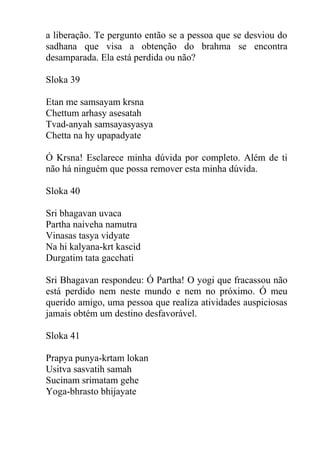 a liberação. Te pergunto então se a pessoa que se desviou do
sadhana que visa a obtenção do brahma se encontra
desamparada. Ela está perdida ou não?
Sloka 39
Etan me samsayam krsna
Chettum arhasy asesatah
Tvad-anyah samsayasyasya
Chetta na hy upapadyate
Ó Krsna! Esclarece minha dúvida por completo. Além de ti
não há ninguém que possa remover esta minha dúvida.
Sloka 40
Sri bhagavan uvaca
Partha naiveha namutra
Vinasas tasya vidyate
Na hi kalyana-krt kascid
Durgatim tata gacchati
Sri Bhagavan respondeu: Ó Partha! O yogi que fracassou não
está perdido nem neste mundo e nem no próximo. Ó meu
querido amigo, uma pessoa que realiza atividades auspiciosas
jamais obtém um destino desfavorável.
Sloka 41
Prapya punya-krtam lokan
Usitva sasvatih samah
Sucinam srimatam gehe
Yoga-bhrasto bhijayate
 