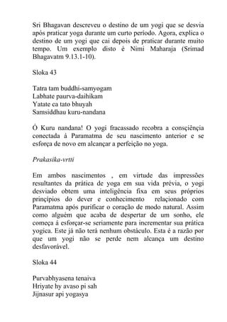 Sri Bhagavan descreveu o destino de um yogi que se desvia
após praticar yoga durante um curto período. Agora, explica o
destino de um yogi que cai depois de praticar durante muito
tempo. Um exemplo disto é Nimi Maharaja (Srimad
Bhagavatm 9.13.1-10).
Sloka 43
Tatra tam buddhi-samyogam
Labhate paurva-daihikam
Yatate ca tato bhuyah
Samsiddhau kuru-nandana
Ó Kuru nandana! O yogi fracassado recobra a consçiênçia
conectada á Paramatma de seu nascimento anterior e se
esforça de novo em alcançar a perfeição no yoga.
Prakasika-vrtti
Em ambos nascimentos , em virtude das impressões
resultantes da prática de yoga em sua vida prévia, o yogi
desviado obtem uma inteligência fixa em seus próprios
prinçípios do dever e conhecimento relaçionado com
Paramatma após purificar o coração de modo natural. Assim
como alguém que acaba de despertar de um sonho, ele
começa á esforçar-se seriamente para incrementar sua prática
yogica. Este já não terá nenhum obstáculo. Esta é a razão por
que um yogi não se perde nem alcança um destino
desfavorável.
Sloka 44
Purvabhyasena tenaiva
Hriyate hy avaso pi sah
Jijnasur api yogasya
 