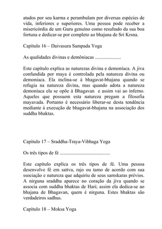 atados por seu karma e perambulam por diversas espécies de
vida, inferiores e superiores. Uma pessoa pode receber a
misericórdia de um Guru genuíno como resultado da sua boa
fortuna e dedicar-se por completo ao bhajana de Sri Krsna.
Capítulo 16 – Daivasura Sampada Yoga
As qualidades divinas e demôniacas .....................
Este capítulo explica as naturezas divina e demoníaca. A jiva
confundida por maya é controlada pela natureza divina ou
demoniaca. Ela inclina-se á bhagavat-bhajana quando se
refugia na natureza divina, mas quando adota a natureza
demoníaca ela se opõe á Bhagavan e assim vai ao inferno.
Aqueles que possuem esta natureza pregam a filosofia
mayavada. Portanto é necessário liberar-se desta tendência
mediante á execução de bhagavat-bhajana na associação dos
suddha bhaktas.
Capítulo 17 – Sraddha-Traya-Vibhaga Yoga
Os três tipos de fé .........................................
Este capítulo explica os três tipos de fé. Uma pessoa
desenvolve fé em sattva, rajo ou tamo de acordo com sua
ssociação e natureza que adquiriu de seus samskaras prévios.
A nirguna sraddha aparece no coração da jiva quando se
associa com suddha bhaktas de Hari; assim ela dedica-se ao
bhajana de Bhagavan, quem é nirguna. Estes bhaktas são
verdadeiros sadhus.
Capítulo 18 – Moksa Yoga
 