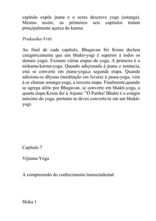 capítulo expõe jnana e o sexto descreve yoga (astanga).
Mesmo assim, os primeiros seis capítulos tratam
prinçipalmente açerca do karma.
Prakasika-Vrtti
Ao final de cada capítulo, Bhagavan Sri Krsna declara
categóricamente que um bhakti-yogi é superior á todos os
demais yogis. Existem várias etapas do yoga. A primeira é o
niskama-karma-yoga. Quando adiçionada á jnana e renúncia,
esta se converte em jnana-yoga,a segunda etapa. Quando
adiciona-se dhyana (meditação em Isvara) á jnana-yoga, vem
á se chamar astanga-yoga, a terceira etapa. Finalmente,quando
se agrega afeto por Bhagavan, se converte em bhakti-yoga, a
quarta etapa.Krsna diz á Arjuna: ”Ó Partha! Bhakti é o estágio
máximo do yoga, portanto tu deves converte-te em um bhakti-
yogi.
Capítulo 7
Vijnana-Yoga
A compreensão do conhecimento transcendental
Sloka 1
 