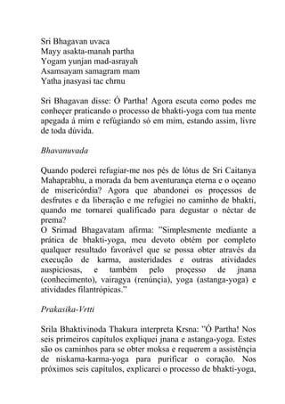Sri Bhagavan uvaca
Mayy asakta-manah partha
Yogam yunjan mad-asrayah
Asamsayam samagram mam
Yatha jnasyasi tac chrnu
Sri Bhagavan disse: Ó Partha! Agora escuta como podes me
conheçer praticando o processo de bhakti-yoga com tua mente
apegada á mim e refúgiando só em mim, estando assim, livre
de toda dúvida.
Bhavanuvada
Quando poderei refugiar-me nos pés de lótus de Sri Caitanya
Mahaprabhu, a morada da bem aventurança eterna e o oçeano
de misericórdia? Agora que abandonei os proçessos de
desfrutes e da liberação e me refugiei no caminho de bhakti,
quando me tornarei qualificado para degustar o néctar de
prema?
O Srimad Bhagavatam afirma: ”Simplesmente mediante a
prática de bhakti-yoga, meu devoto obtém por completo
qualquer resultado favorável que se possa obter através da
execução de karma, austeridades e outras atividades
auspiciosas, e também pelo proçesso de jnana
(conhecimento), vairagya (renúnçia), yoga (astanga-yoga) e
atividades filantrópicas.”
Prakasika-Vrtti
Srila Bhaktivinoda Thakura interpreta Krsna: ”Ó Partha! Nos
seis primeiros capítulos expliquei jnana e astanga-yoga. Estes
são os caminhos para se obter moksa e requerem a assistênçia
de niskama-karma-yoga para purificar o coração. Nos
próximos seis capítulos, explicarei o processo de bhakti-yoga,
 