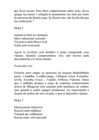 por favor escuta. Para obter conhecimento sobre mim, deves
apegar tua mente e refugiar-te plenamente em mim por meio
do processo de bhakti-yoga. Se fizeres isto, não há dúvida que
me conhecerás.”
Sloka 2
Jnanam te ham as-vijnanam
Idam vaksayamy asesatah
Yaj jnatva neha bhuyo nyaj
Jnatavyam avasisyate
Agora te revelarei com detalhes o jnana enriquecido com
vijnana. Quando compreenderes isto, não haverá nada
desconhecido á ti neste mundo.
Prakasika-vrtti
Existem nove etapas no processo de nirguna bhakti(bhakti
pura). 1-sraddha, 2-sadhu-sanga, 3-bhajana kriya, 4-anartha-
nivrtti, 5-nistha, 6-ruci , 7-asakti, 8-bhava, 9-prema. Antes
que o sadhaka alcançe a etapa de asaktimo conhecimento
acerca de Bhagavan está saturado pela opulênçia do senhor,
mas quando o asakti (apego) amadurece, ele experimenta a
doçura do senhor em seu coração, o que se denomina vijnana.
Sloka 3
Manusyanam sahasresu
Kascid yatati siddhaye
Yatatam api siddhanam
Kascin mam vetti tattvatah
 